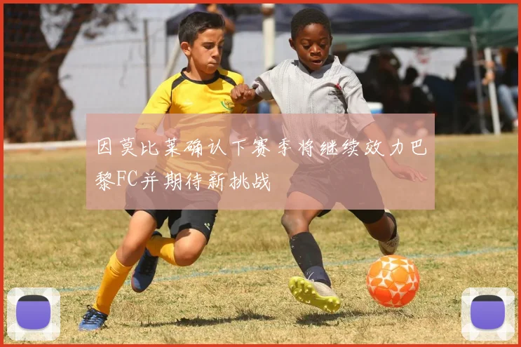 因莫比莱确认下赛季将继续效力巴黎FC并期待新挑战