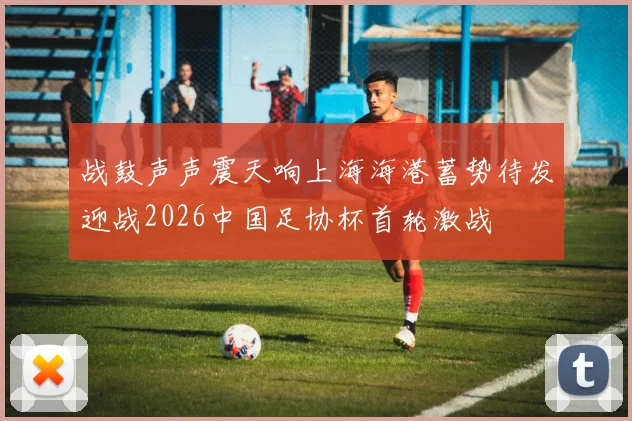 战鼓声声震天响上海海港蓄势待发迎战2026中国足协杯首轮激战