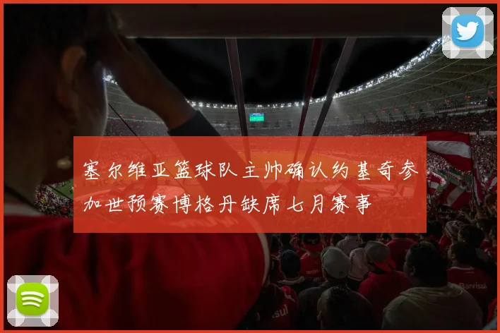 塞尔维亚篮球队主帅确认约基奇参加世预赛博格丹缺席七月赛事