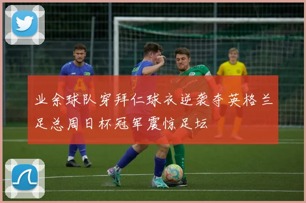 业余球队穿拜仁球衣逆袭夺英格兰足总周日杯冠军震惊足坛