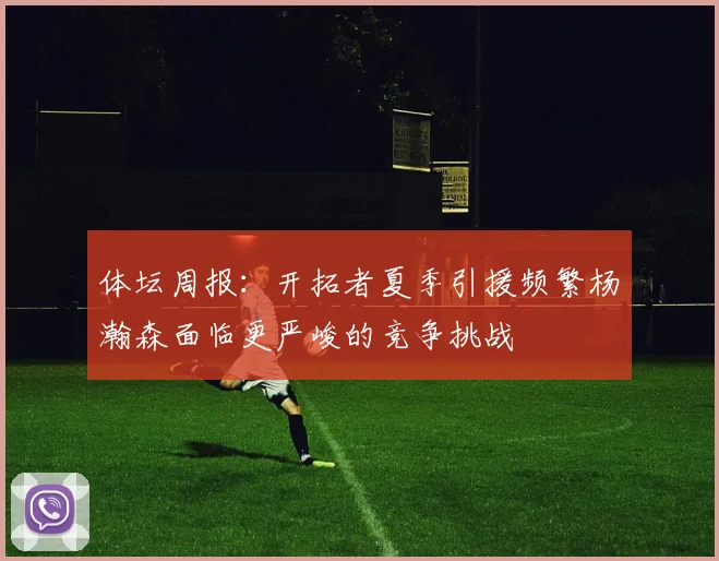 体坛周报：开拓者夏季引援频繁杨瀚森面临更严峻的竞争挑战