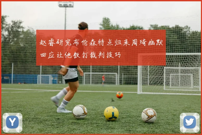 赵睿研究布伦森特点归来周琦幽默回应让他教打裁判技巧