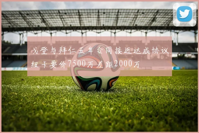 戈登与拜仁五年合同接近达成协议纽卡要价7500万差距2000万