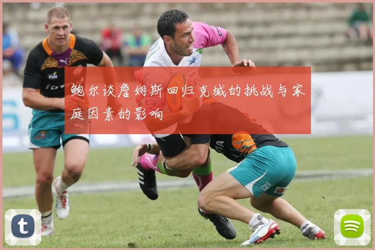 鲍尔谈詹姆斯回归克城的挑战与家庭因素的影响