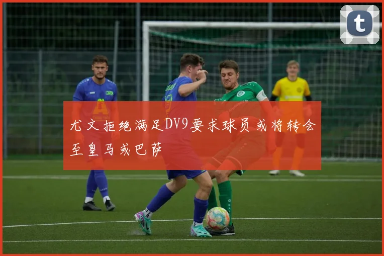 尤文拒绝满足DV9要求球员或将转会至皇马或巴萨