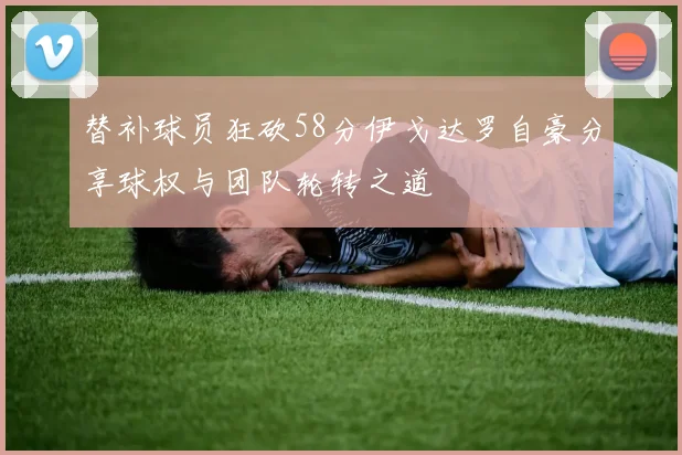 替补球员狂砍58分伊戈达罗自豪分享球权与团队轮转之道