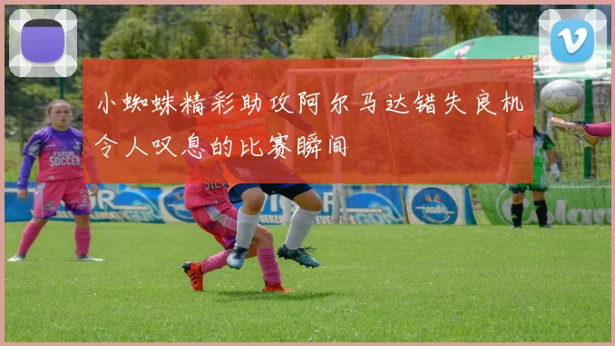 小蜘蛛精彩助攻阿尔马达错失良机令人叹息的比赛瞬间