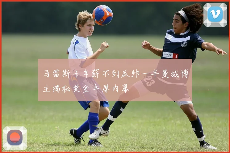 马雷斯卡年薪不到瓜帅一半曼城博主揭秘奖金丰厚内幕