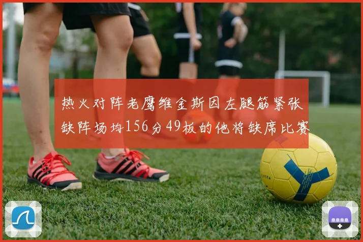 热火对阵老鹰维金斯因左腿筋紧张缺阵场均156分49板的他将缺席比赛