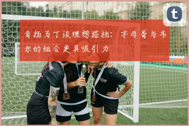 肯扬马丁谈理想搭档：字母哥与韦尔的组合更具吸引力