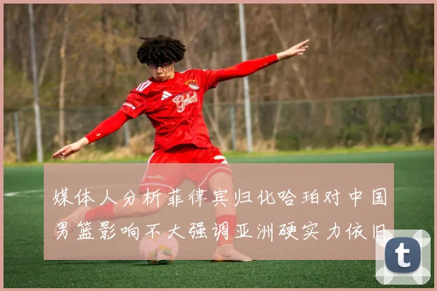 媒体人分析菲律宾归化哈珀对中国男篮影响不大强调亚洲硬实力依旧强劲