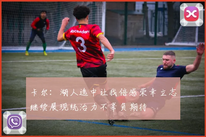 卡尔：湖人选中让我倍感荣幸立志继续展现统治力不辜负期待