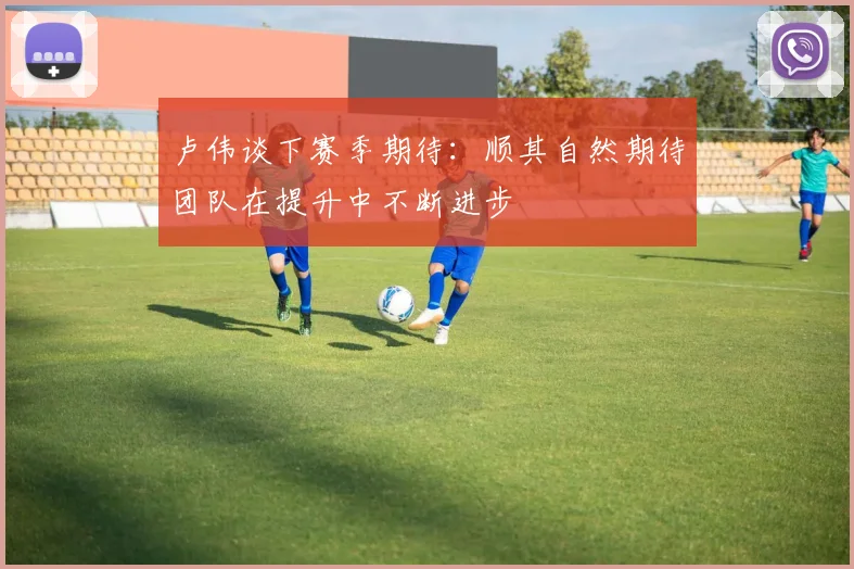 卢伟谈下赛季期待：顺其自然期待团队在提升中不断进步