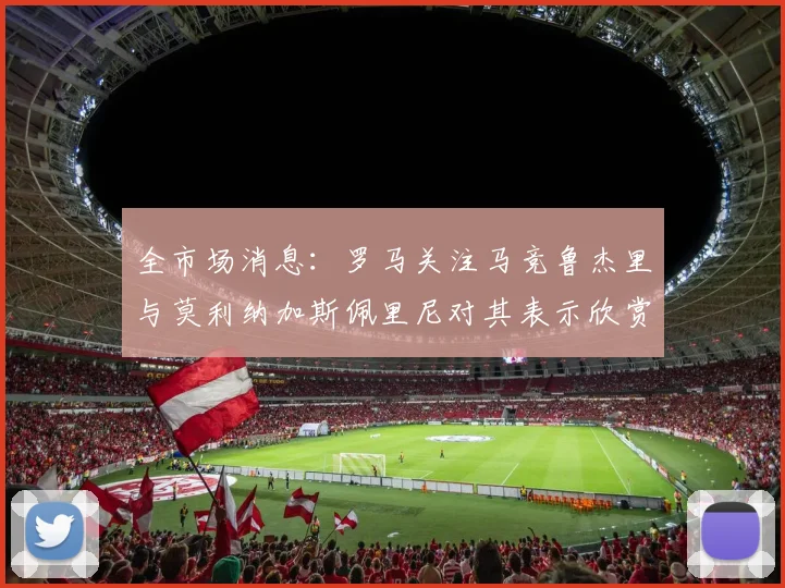 全市场消息：罗马关注马竞鲁杰里与莫利纳加斯佩里尼对其表示欣赏