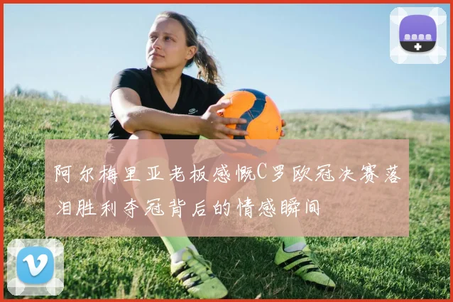 阿尔梅里亚老板感慨C罗欧冠决赛落泪胜利夺冠背后的情感瞬间