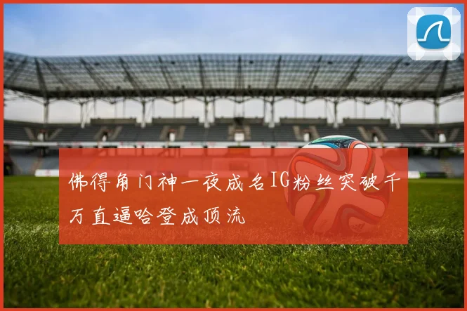 佛得角门神一夜成名IG粉丝突破千万直逼哈登成顶流